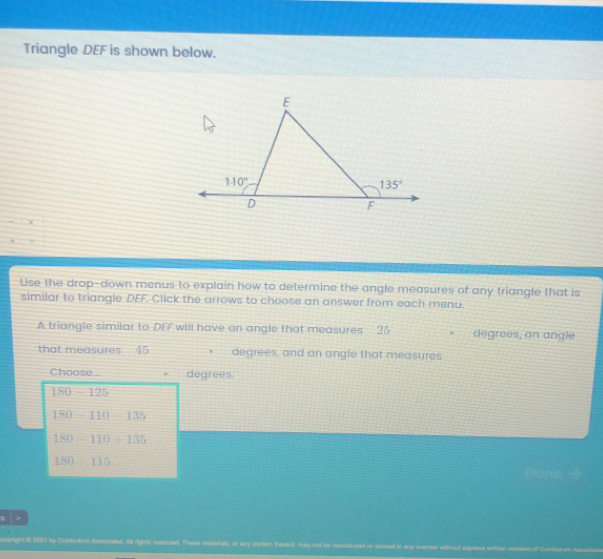 Triangle DEF is shown below. Use the drop-down menus to explain how to determine the angle measures of any triangle that is similar to triangle DEF Click the arrows to choose an answer from each menu. A triangle similar to DFF will have an angle that measures 25 degrees, an angle that measures 15 degrees, and an angle that measures Choose... degrees. 180-125 180-110=135 180-110+135 180=115 Done myright th 2982t by Clumsdom Aamartadas. All rights reaarvad. Trwan marieiala, or any porton thereol, may nol has repridicsiad or shaned in ary marsar wthout axpoesa witoan comsnt of Curiosturm