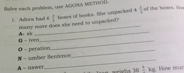 Solve each problem, use AGONA METHOD. 1. Adora had 6 3/5 boxes of books. She unpacked 4 2/3 of the boxes. Hov many more does she need to unpacked? A- sk _ _ G - iven_ O - peration_ N - umber Sentence A - nswer _ an weighs 38frac 4kg . How muc