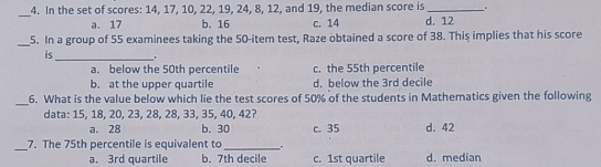 _4. In the set of scores: 14, 17, 10, 22, 19, 24, 8, 12, and 19, the median score is a. 17 b. 16 c. 14 d. 12 5. In a group of 55 examinees taking the 50-item test, Raze obtained a score of 38. This implies that his score is . a. below the 50th percentile c. the 55th percentile b. at the upper quartile d. below the 3rd decile 6. What is the value below which lie the test scores of 50% of the students in Mathematics given the following data: 15, 18, 20, 23, 28, 28, 33, 35, 40, 42? a. 28 b. 30 c. 35 d. 42 7. The 75th percentile is equivalent to a. 3rd quartile b. 7th decile c. 1st quartile d. median